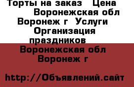 Торты на заказ › Цена ­ 1 000 - Воронежская обл., Воронеж г. Услуги » Организация праздников   . Воронежская обл.,Воронеж г.